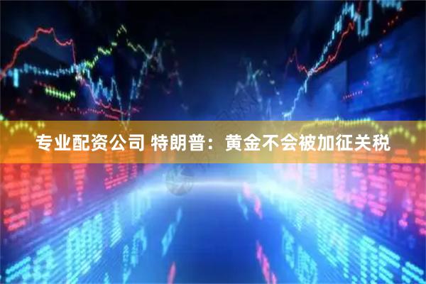 专业配资公司 特朗普：黄金不会被加征关税