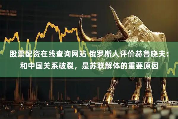 股票配资在线查询网站 俄罗斯人评价赫鲁晓夫：和中国关系破裂，是苏联解体的重要原因