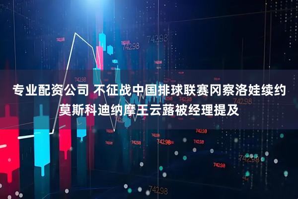 专业配资公司 不征战中国排球联赛冈察洛娃续约莫斯科迪纳摩王云蕗被经理提及