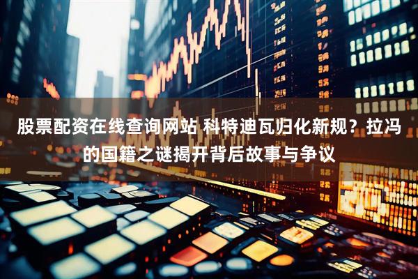 股票配资在线查询网站 科特迪瓦归化新规？拉冯的国籍之谜揭开背后故事与争议
