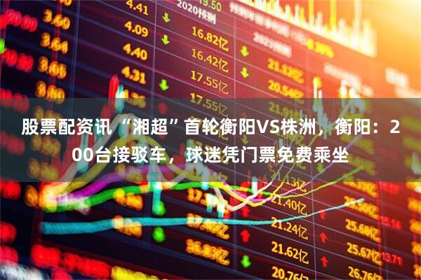 股票配资讯 “湘超”首轮衡阳VS株洲，衡阳：200台接驳车，球迷凭门票免费乘坐