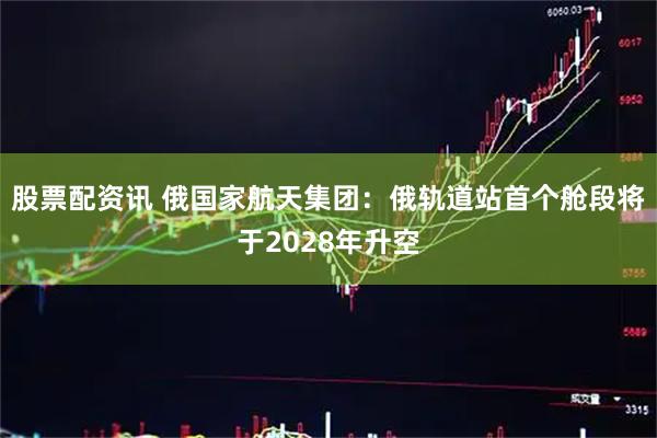股票配资讯 俄国家航天集团：俄轨道站首个舱段将于2028年升空